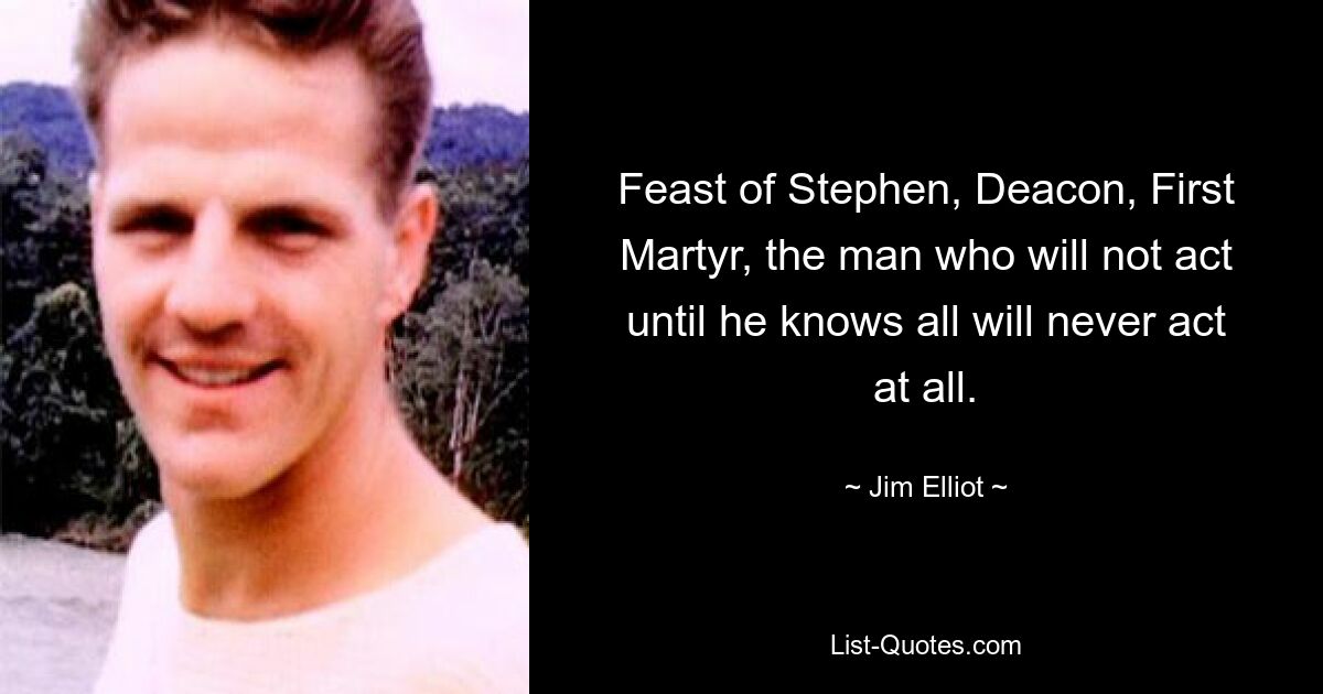 Feast of Stephen, Deacon, First Martyr, the man who will not act until he knows all will never act at all. — © Jim Elliot