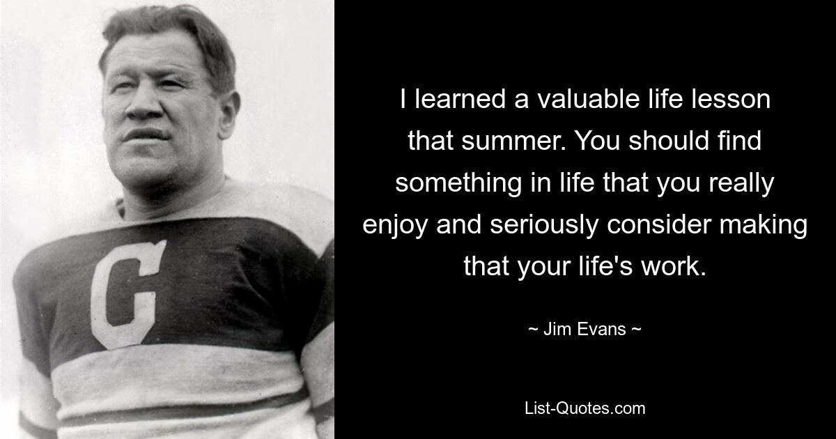 I learned a valuable life lesson that summer. You should find something in life that you really enjoy and seriously consider making that your life's work. — © Jim Evans