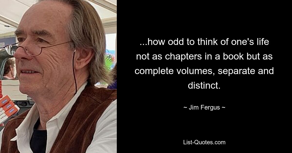 ...how odd to think of one's life not as chapters in a book but as complete volumes, separate and distinct. — © Jim Fergus