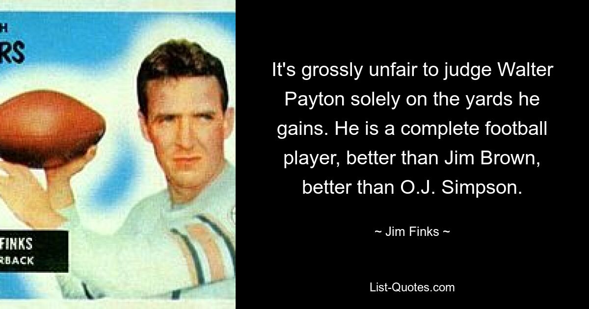 It's grossly unfair to judge Walter Payton solely on the yards he gains. He is a complete football player, better than Jim Brown, better than O.J. Simpson. — © Jim Finks