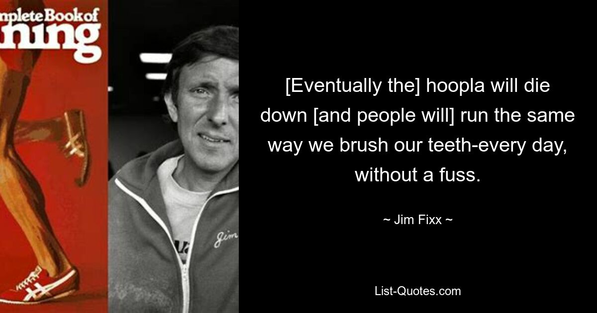 [Eventually the] hoopla will die down [and people will] run the same way we brush our teeth-every day, without a fuss. — © Jim Fixx