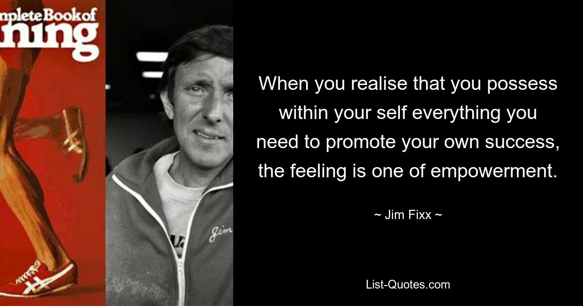 When you realise that you possess within your self everything you need to promote your own success, the feeling is one of empowerment. — © Jim Fixx