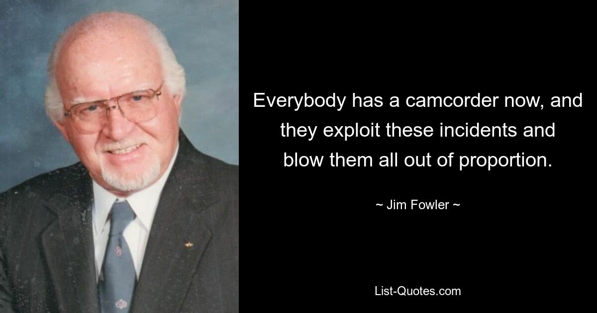 Everybody has a camcorder now, and they exploit these incidents and blow them all out of proportion. — © Jim Fowler