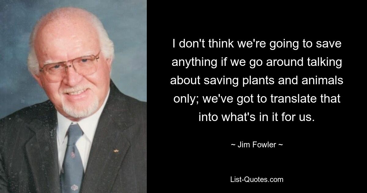 I don't think we're going to save anything if we go around talking about saving plants and animals only; we've got to translate that into what's in it for us. — © Jim Fowler