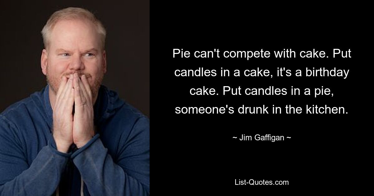 Pie can't compete with cake. Put candles in a cake, it's a birthday cake. Put candles in a pie, someone's drunk in the kitchen. — © Jim Gaffigan