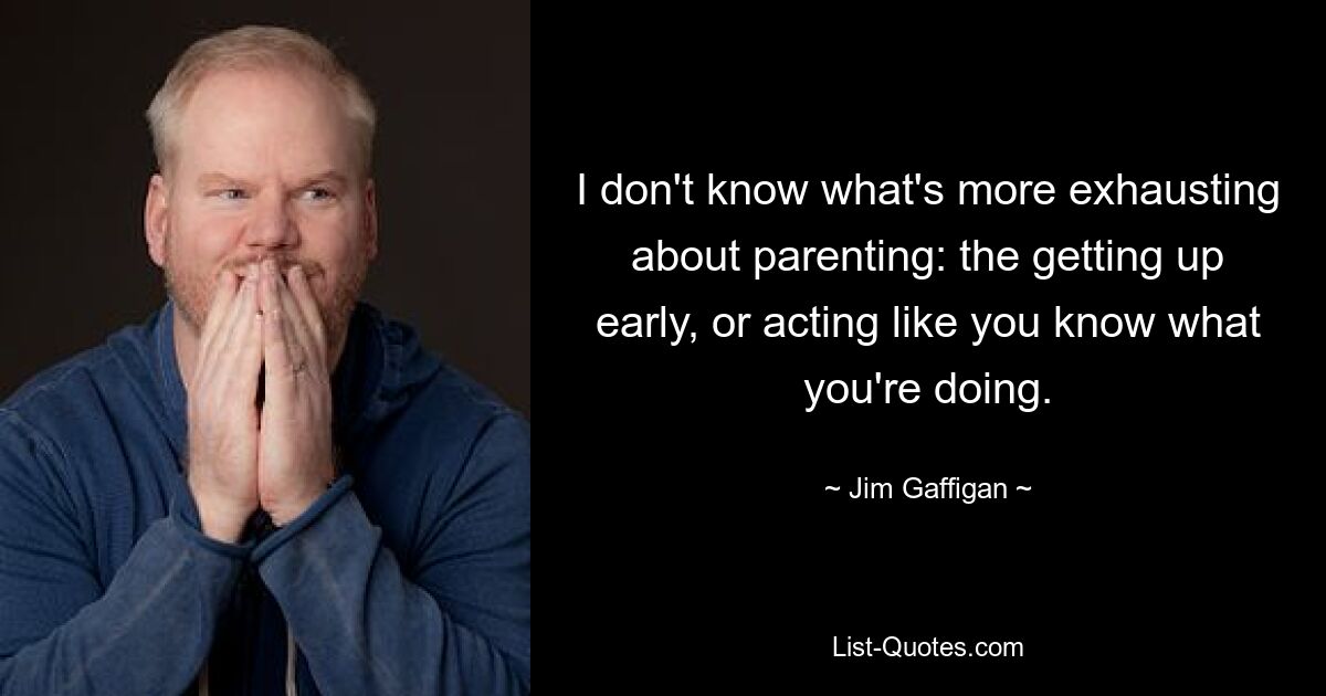 I don't know what's more exhausting about parenting: the getting up early, or acting like you know what you're doing. — © Jim Gaffigan