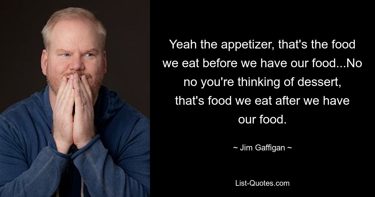 Yeah the appetizer, that's the food we eat before we have our food...No no you're thinking of dessert, that's food we eat after we have our food. — © Jim Gaffigan