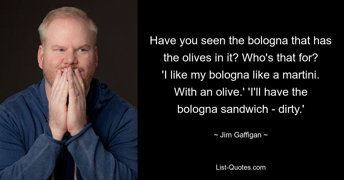 Have you seen the bologna that has the olives in it? Who's that for? 'I like my bologna like a martini. With an olive.' 'I'll have the bologna sandwich - dirty.' — © Jim Gaffigan