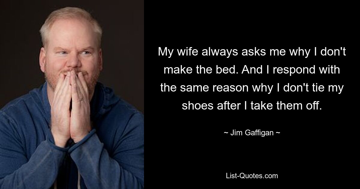 My wife always asks me why I don't make the bed. And I respond with the same reason why I don't tie my shoes after I take them off. — © Jim Gaffigan