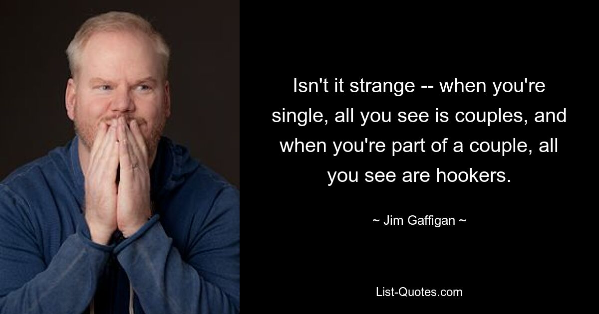 Isn't it strange -- when you're single, all you see is couples, and when you're part of a couple, all you see are hookers. — © Jim Gaffigan