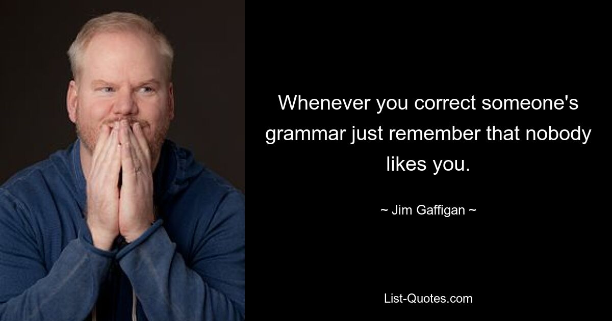 Whenever you correct someone's grammar just remember that nobody likes you. — © Jim Gaffigan