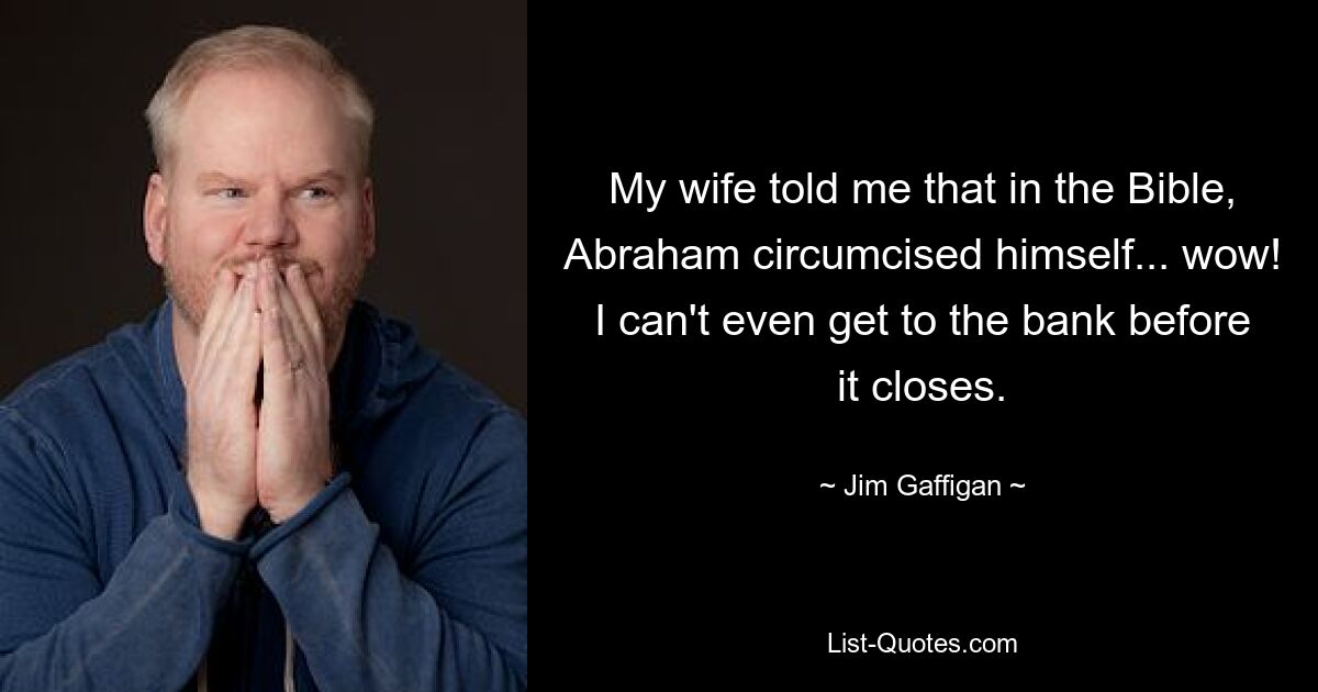 My wife told me that in the Bible, Abraham circumcised himself... wow! I can't even get to the bank before it closes. — © Jim Gaffigan