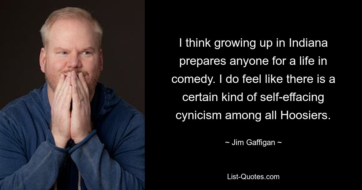 I think growing up in Indiana prepares anyone for a life in comedy. I do feel like there is a certain kind of self-effacing cynicism among all Hoosiers. — © Jim Gaffigan