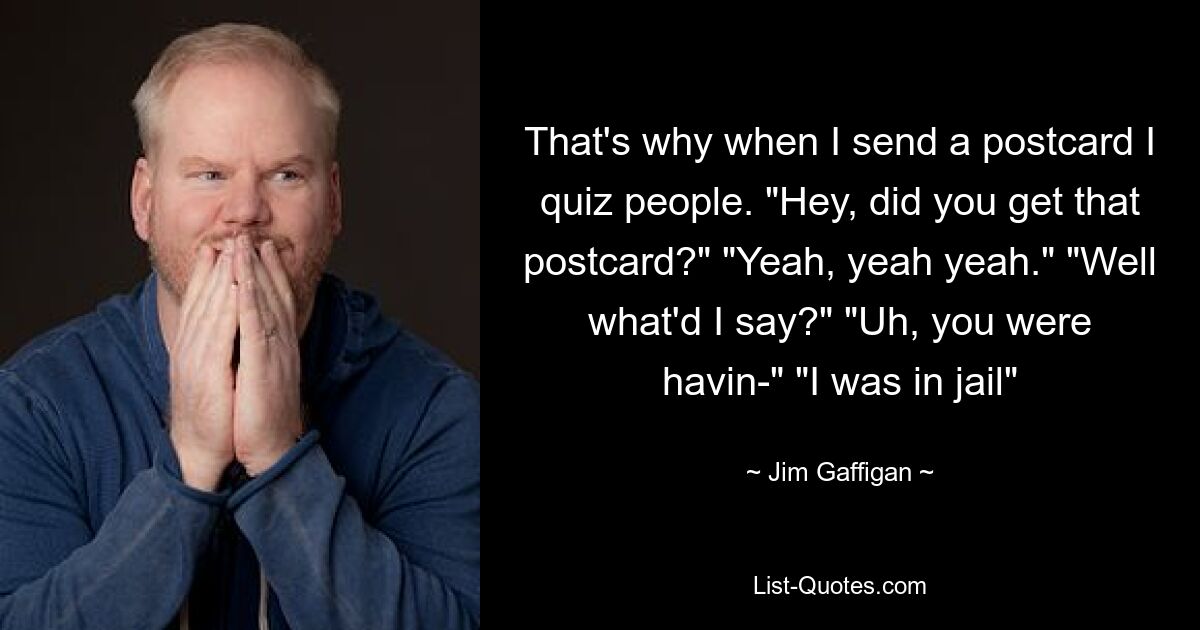 That's why when I send a postcard I quiz people. "Hey, did you get that postcard?" "Yeah, yeah yeah." "Well what'd I say?" "Uh, you were havin-" "I was in jail" — © Jim Gaffigan