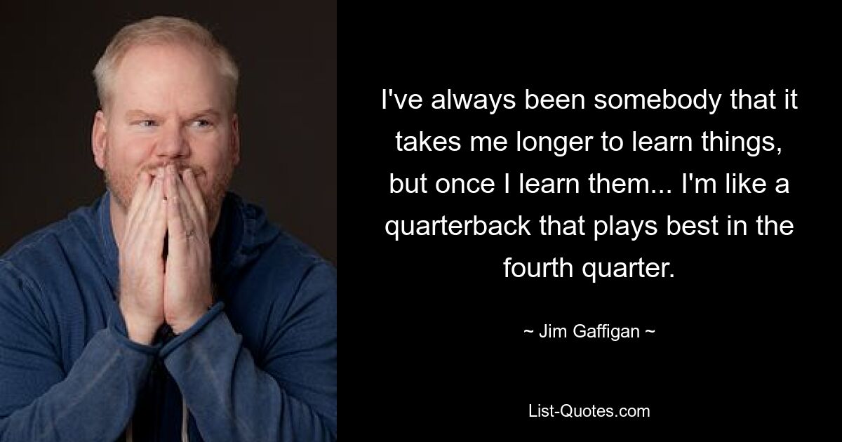 I've always been somebody that it takes me longer to learn things, but once I learn them... I'm like a quarterback that plays best in the fourth quarter. — © Jim Gaffigan