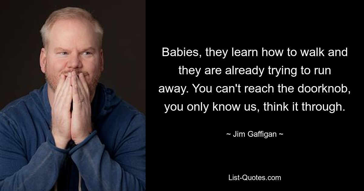 Babies, they learn how to walk and they are already trying to run away. You can't reach the doorknob, you only know us, think it through. — © Jim Gaffigan