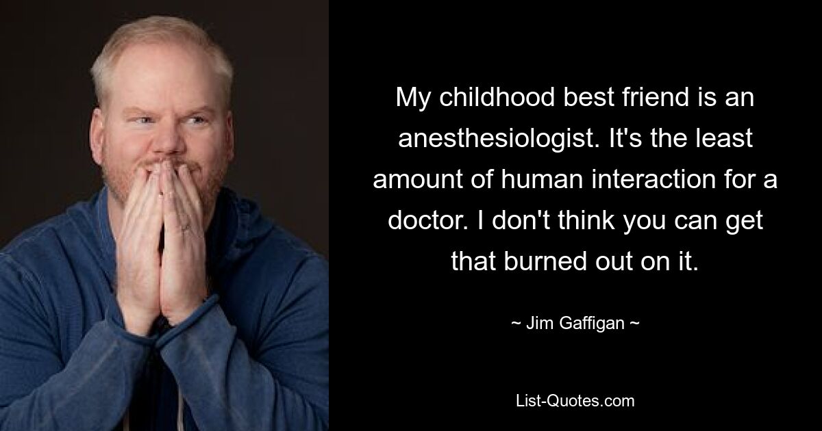 My childhood best friend is an anesthesiologist. It's the least amount of human interaction for a doctor. I don't think you can get that burned out on it. — © Jim Gaffigan