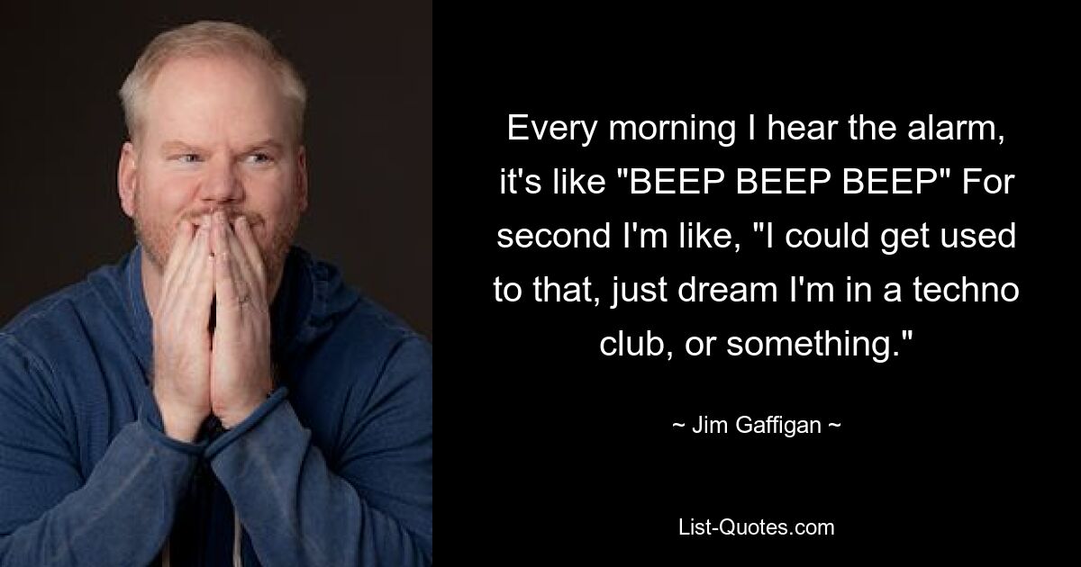 Every morning I hear the alarm, it's like "BEEP BEEP BEEP" For second I'm like, "I could get used to that, just dream I'm in a techno club, or something." — © Jim Gaffigan