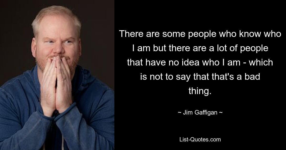 There are some people who know who I am but there are a lot of people that have no idea who I am - which is not to say that that's a bad thing. — © Jim Gaffigan