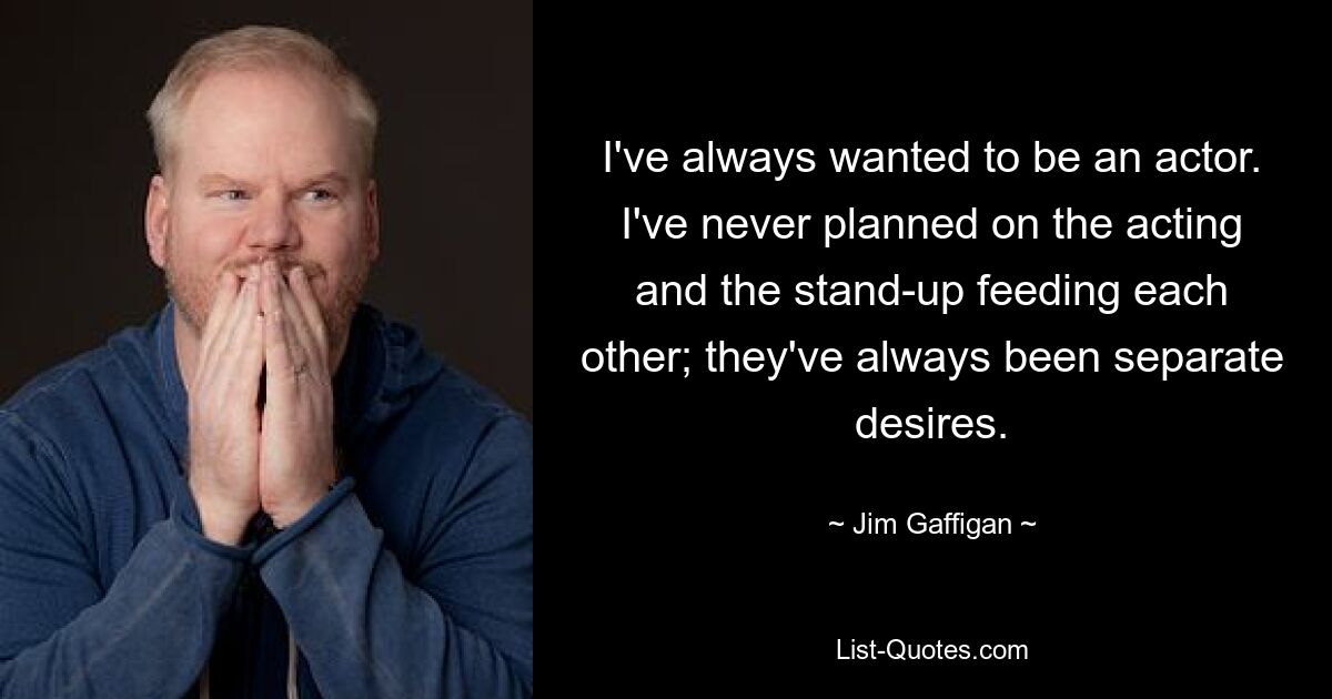 I've always wanted to be an actor. I've never planned on the acting and the stand-up feeding each other; they've always been separate desires. — © Jim Gaffigan