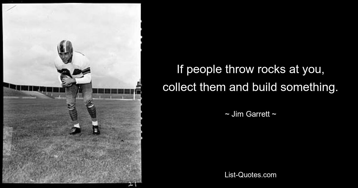 If people throw rocks at you, collect them and build something. — © Jim Garrett