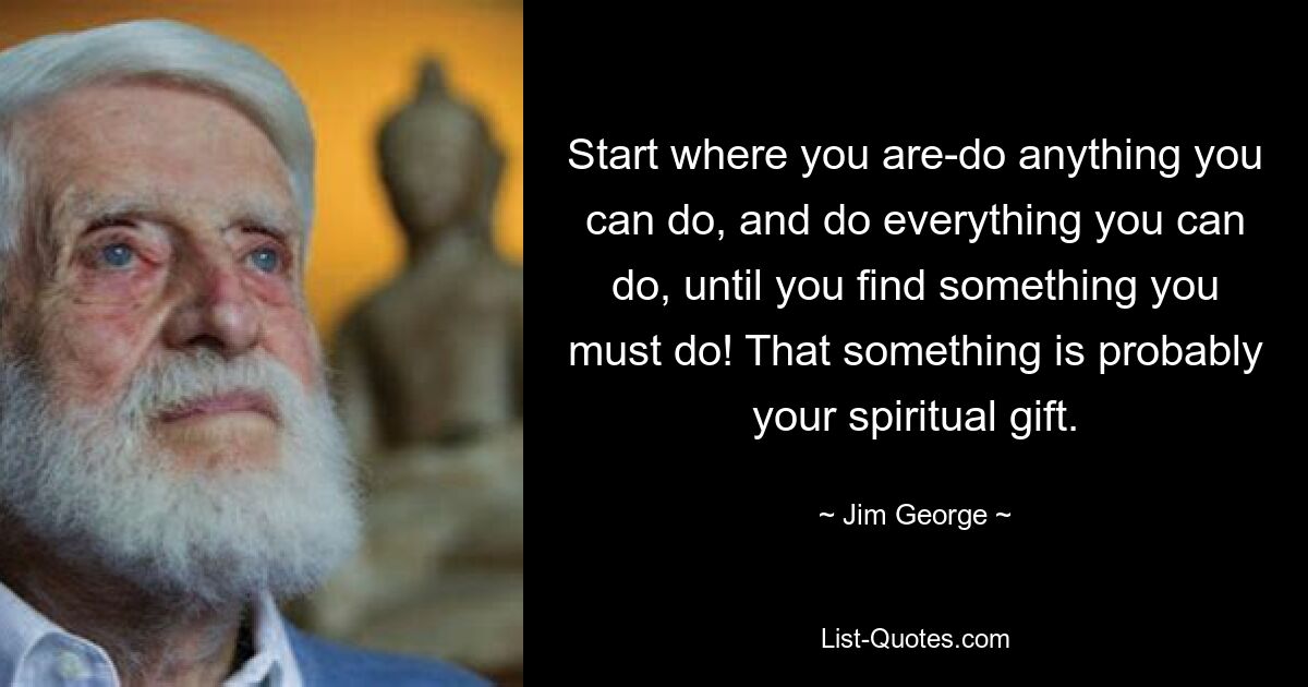 Start where you are-do anything you can do, and do everything you can do, until you find something you must do! That something is probably your spiritual gift. — © Jim George