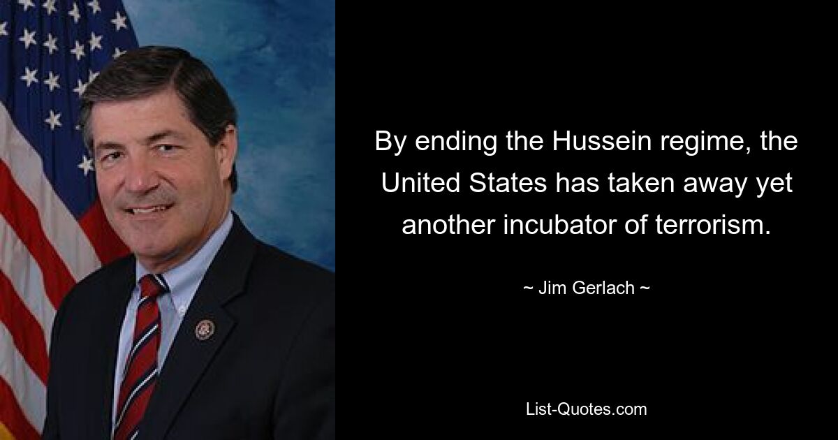 By ending the Hussein regime, the United States has taken away yet another incubator of terrorism. — © Jim Gerlach