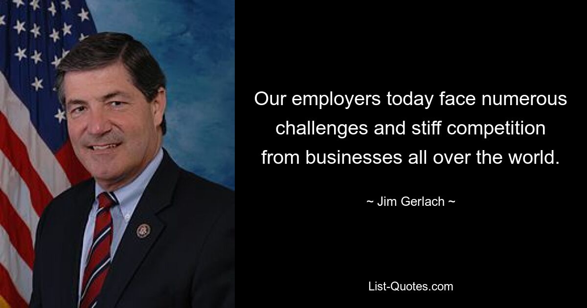 Our employers today face numerous challenges and stiff competition from businesses all over the world. — © Jim Gerlach