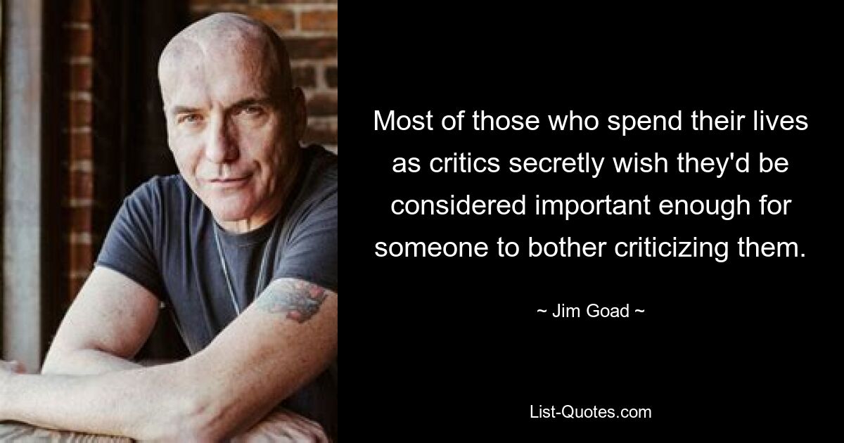 Most of those who spend their lives as critics secretly wish they'd be considered important enough for someone to bother criticizing them. — © Jim Goad