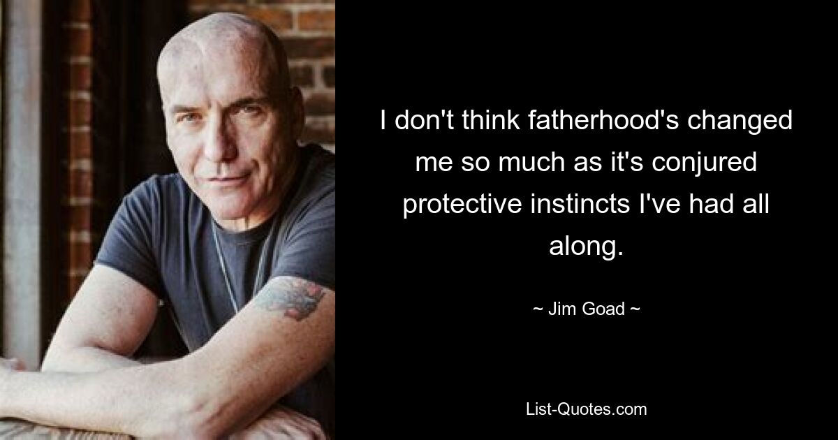 I don't think fatherhood's changed me so much as it's conjured protective instincts I've had all along. — © Jim Goad