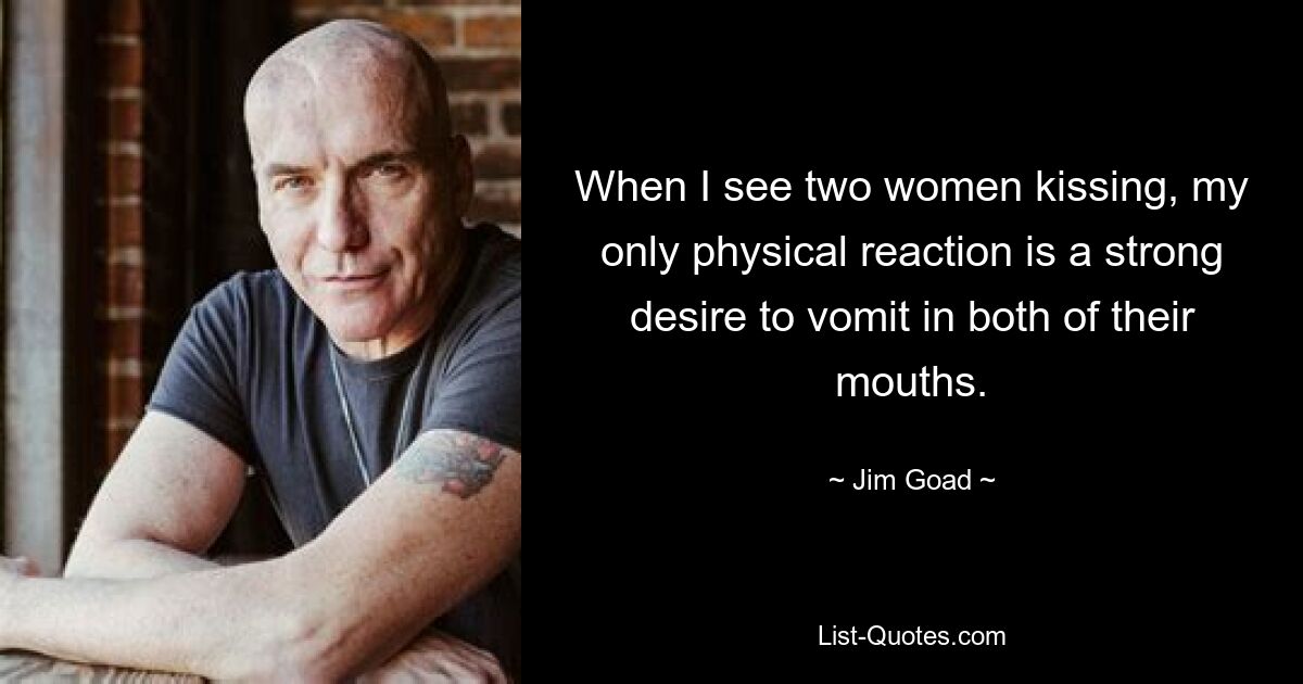 When I see two women kissing, my only physical reaction is a strong desire to vomit in both of their mouths. — © Jim Goad