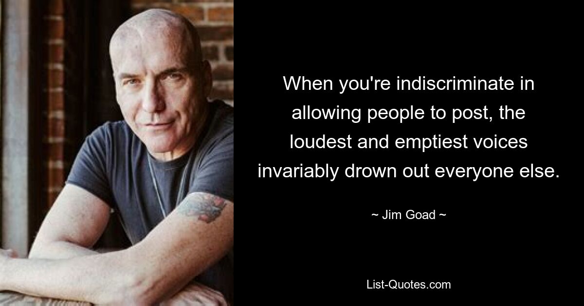 When you're indiscriminate in allowing people to post, the loudest and emptiest voices invariably drown out everyone else. — © Jim Goad