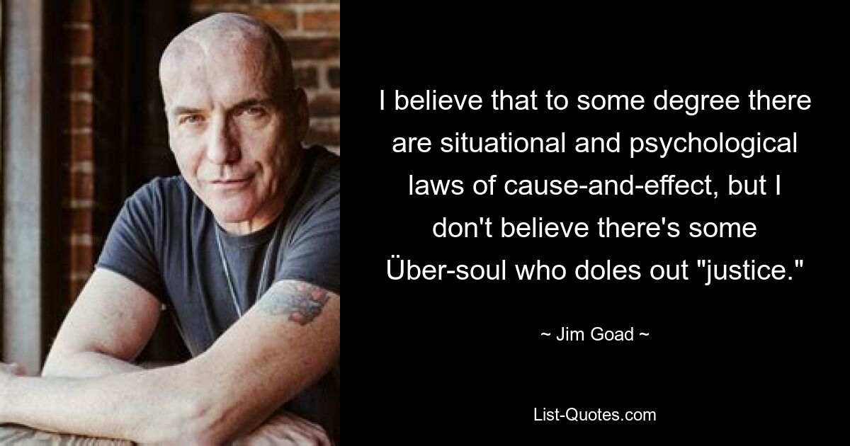 I believe that to some degree there are situational and psychological laws of cause-and-effect, but I don't believe there's some Über-soul who doles out "justice." — © Jim Goad