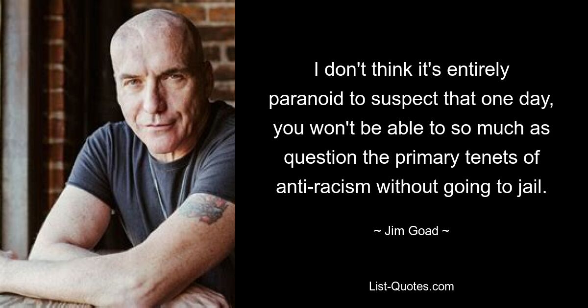 I don't think it's entirely paranoid to suspect that one day, you won't be able to so much as question the primary tenets of anti-racism without going to jail. — © Jim Goad