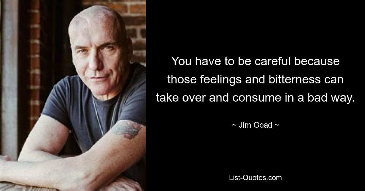 You have to be careful because those feelings and bitterness can take over and consume in a bad way. — © Jim Goad