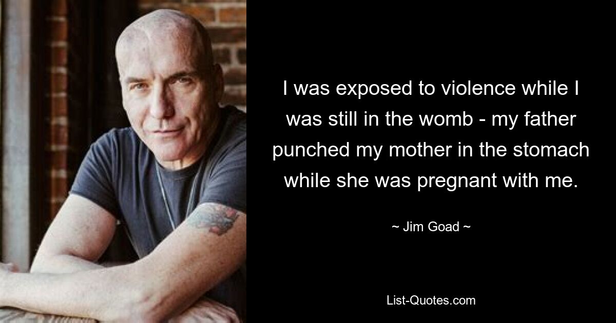 I was exposed to violence while I was still in the womb - my father punched my mother in the stomach while she was pregnant with me. — © Jim Goad