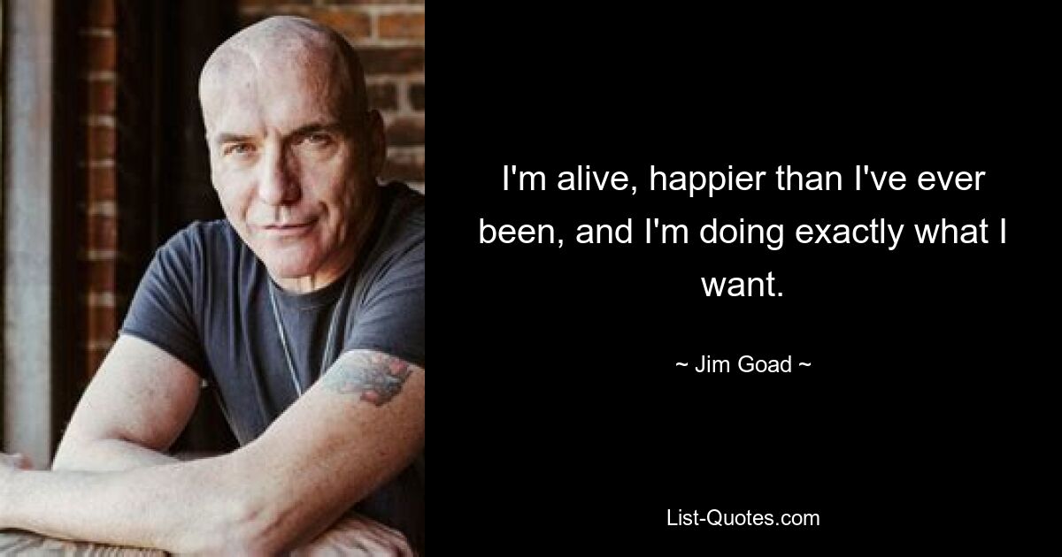 I'm alive, happier than I've ever been, and I'm doing exactly what I want. — © Jim Goad