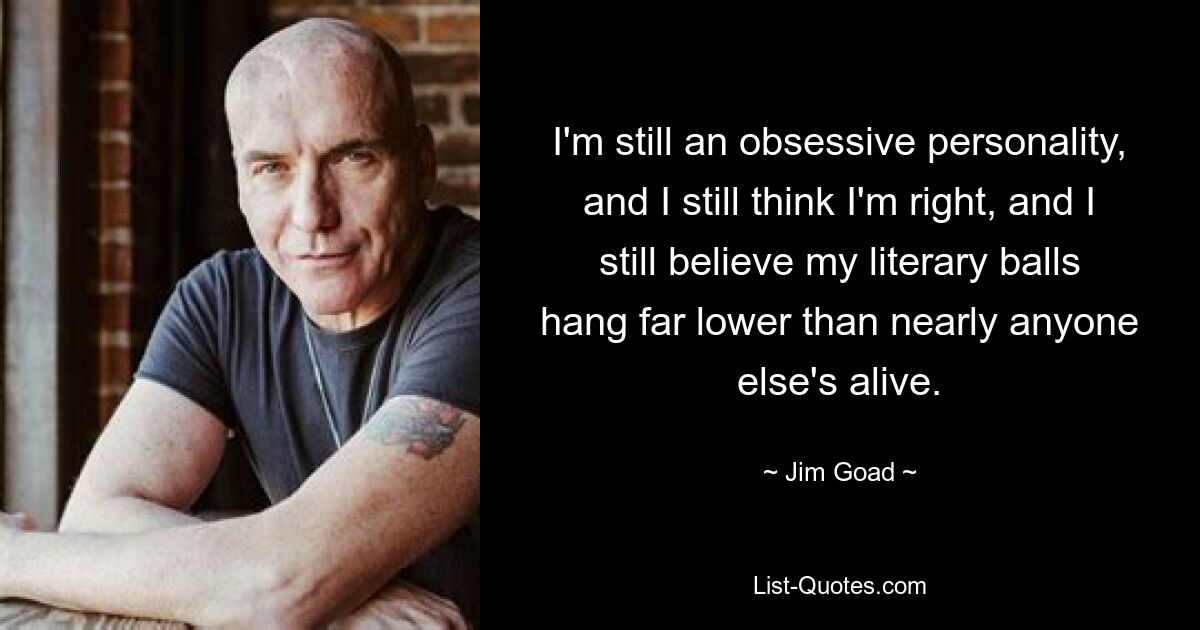 I'm still an obsessive personality, and I still think I'm right, and I still believe my literary balls hang far lower than nearly anyone else's alive. — © Jim Goad