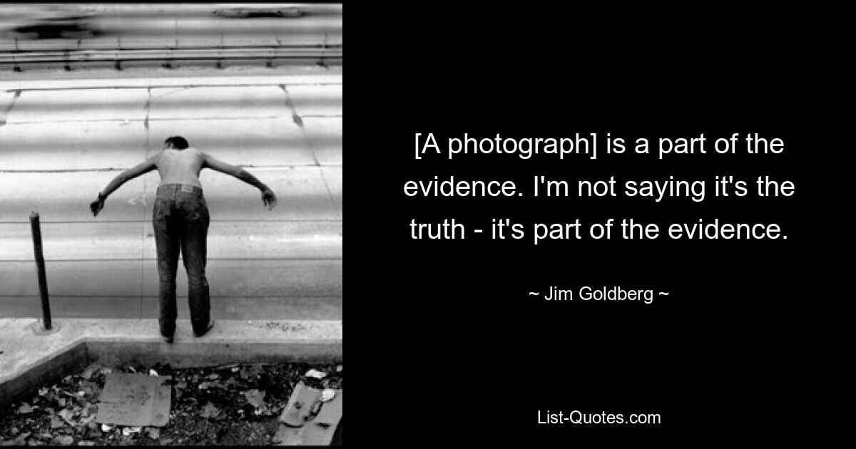 [A photograph] is a part of the evidence. I'm not saying it's the truth - it's part of the evidence. — © Jim Goldberg