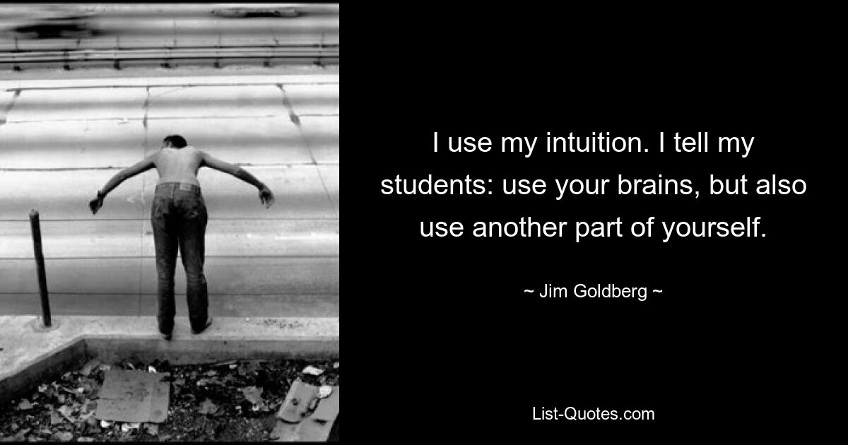 I use my intuition. I tell my students: use your brains, but also use another part of yourself. — © Jim Goldberg