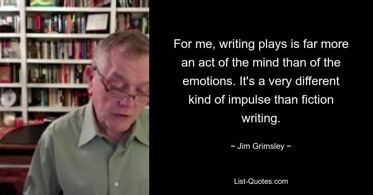 For me, writing plays is far more an act of the mind than of the emotions. It's a very different kind of impulse than fiction writing. — © Jim Grimsley