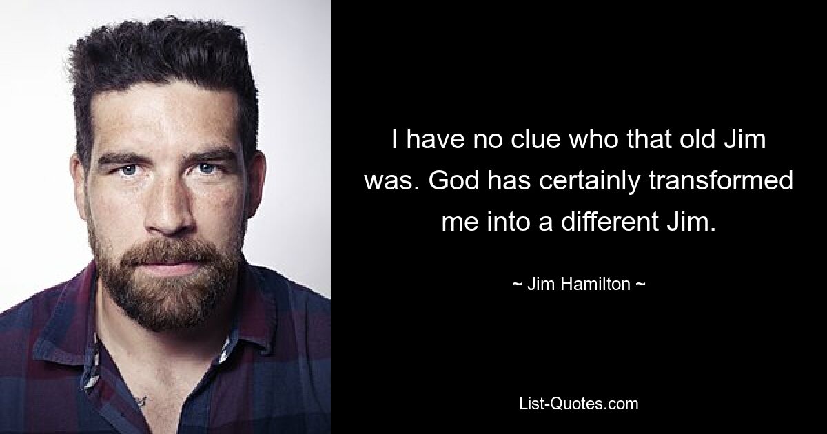 I have no clue who that old Jim was. God has certainly transformed me into a different Jim. — © Jim Hamilton