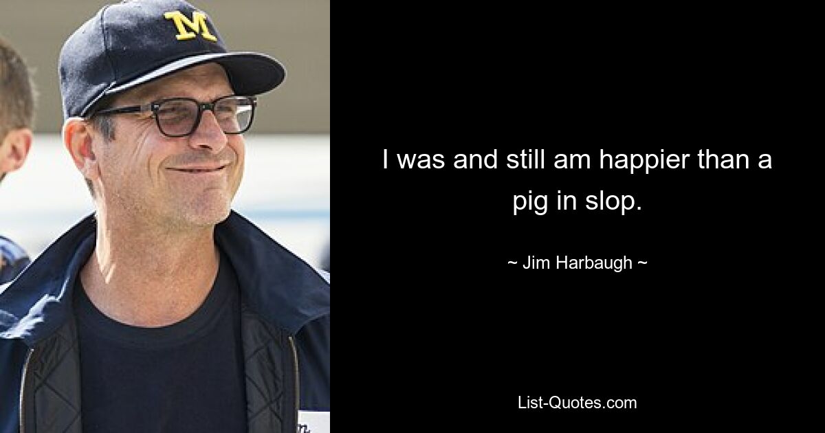 I was and still am happier than a pig in slop. — © Jim Harbaugh