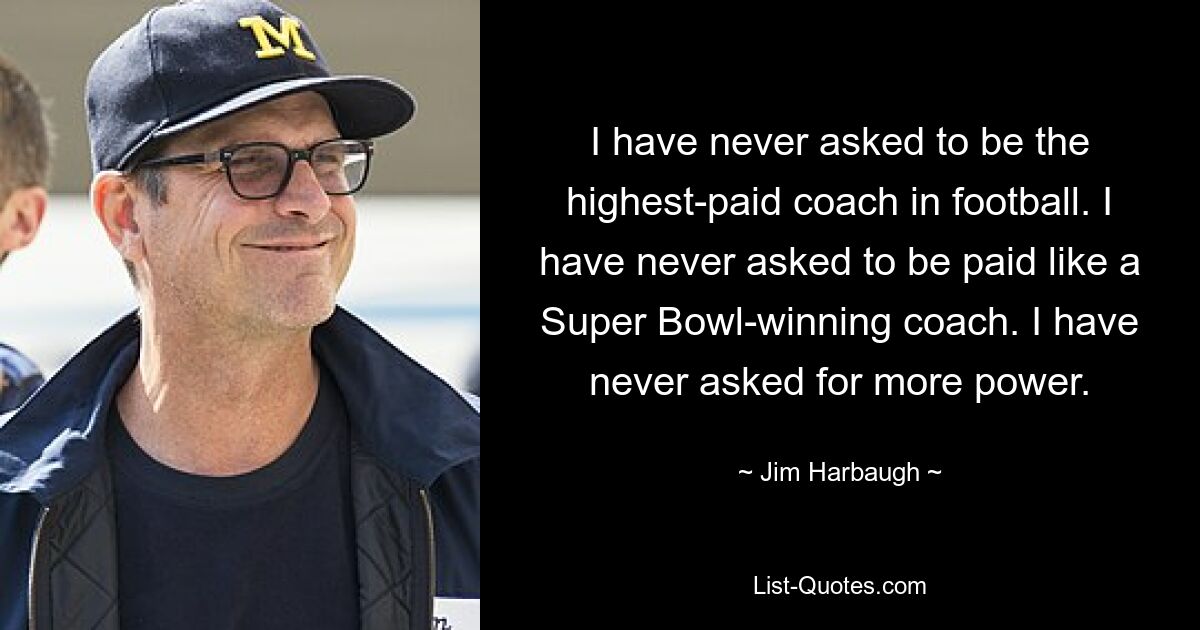 I have never asked to be the highest-paid coach in football. I have never asked to be paid like a Super Bowl-winning coach. I have never asked for more power. — © Jim Harbaugh