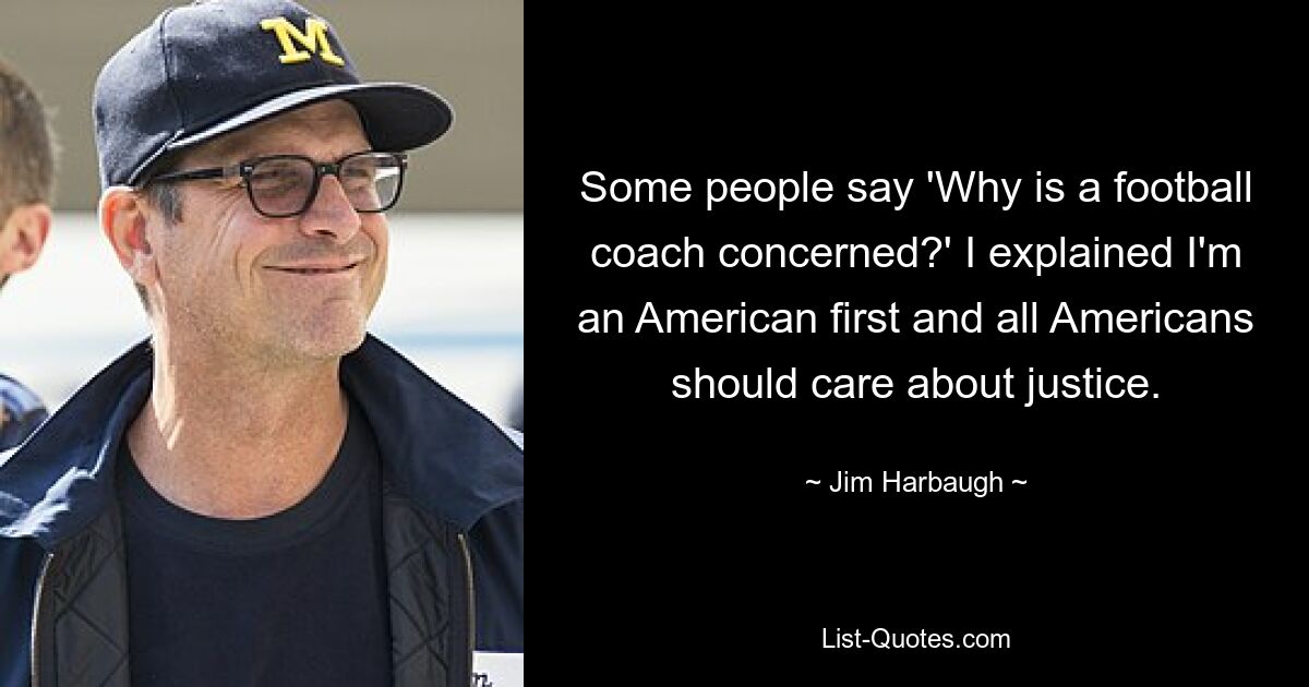 Some people say 'Why is a football coach concerned?' I explained I'm an American first and all Americans should care about justice. — © Jim Harbaugh