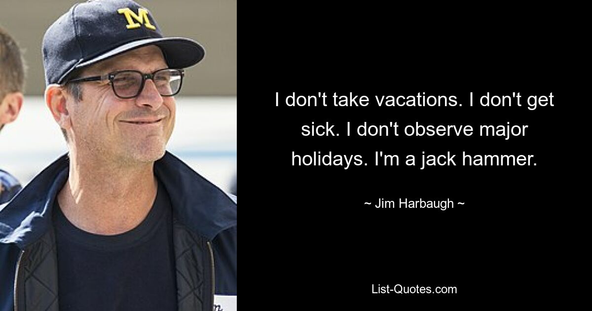 I don't take vacations. I don't get sick. I don't observe major holidays. I'm a jack hammer. — © Jim Harbaugh