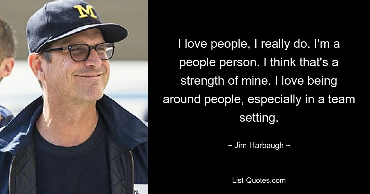 I love people, I really do. I'm a people person. I think that's a strength of mine. I love being around people, especially in a team setting. — © Jim Harbaugh