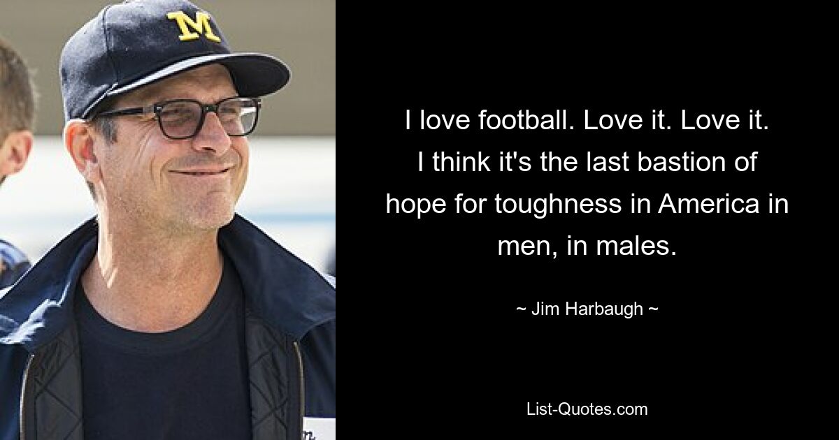 I love football. Love it. Love it. I think it's the last bastion of hope for toughness in America in men, in males. — © Jim Harbaugh