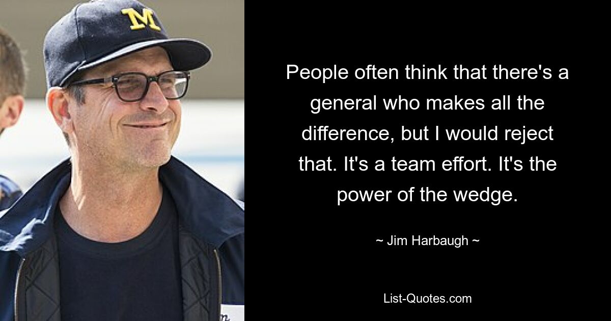 People often think that there's a general who makes all the difference, but I would reject that. It's a team effort. It's the power of the wedge. — © Jim Harbaugh