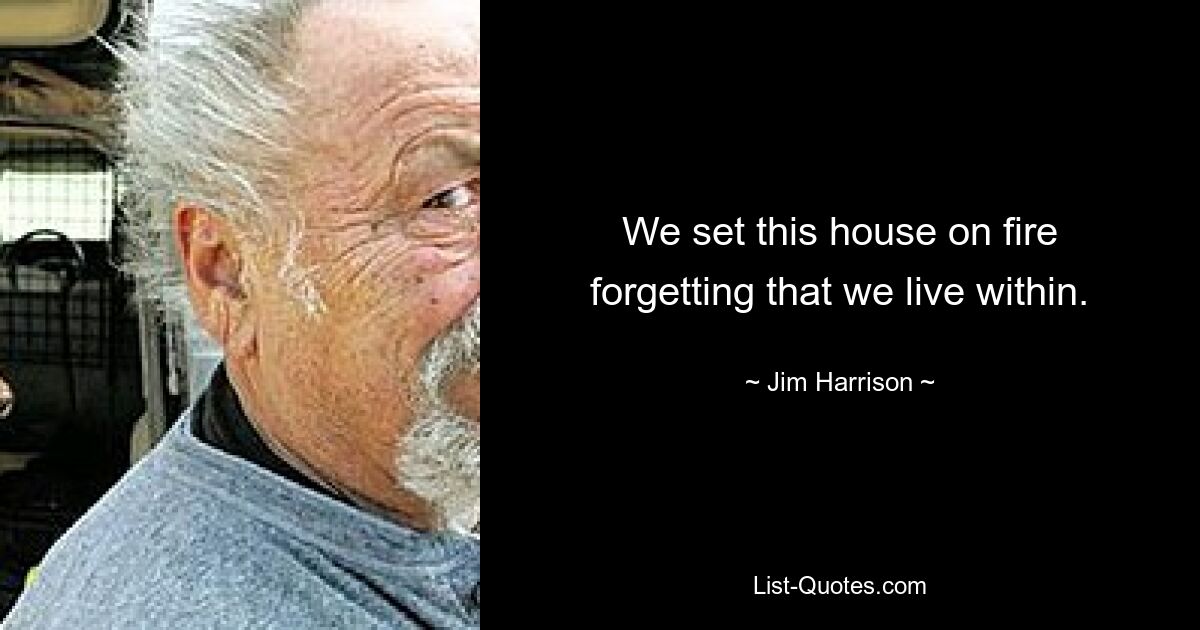 We set this house on fire forgetting that we live within. — © Jim Harrison